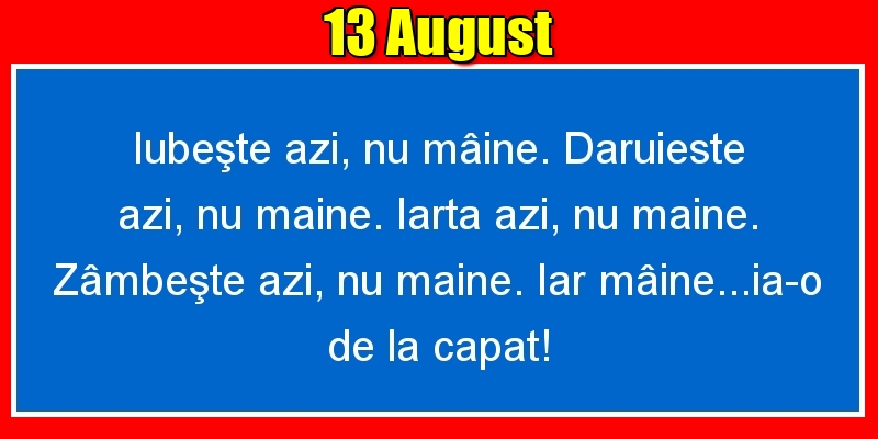 Felicitari de 13 August - 13.August Iubeşte azi, nu mâine. Dăruieste azi, nu mâine. Iartă azi, nu mâine. Zâmbeşte azi, nu mâine. Iar mâine...ia-o de la capăt!