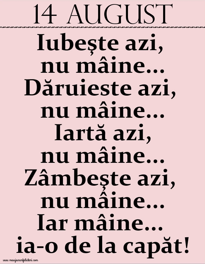 Felicitari de 14 August - 14.August Iubeşte azi, nu mâine. Dăruieste azi, nu mâine. Iartă azi, nu mâine. Zâmbeşte azi, nu mâine. Iar mâine...ia-o de la capăt!