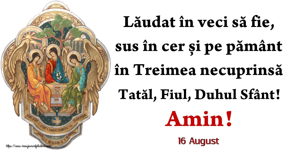 Felicitari de 16 August - 16 August - Lăudat în veci să fie, sus în cer și pe pământ în Treimea necuprinsă Tatăl, Fiul, Duhul Sfânt! Amin!
