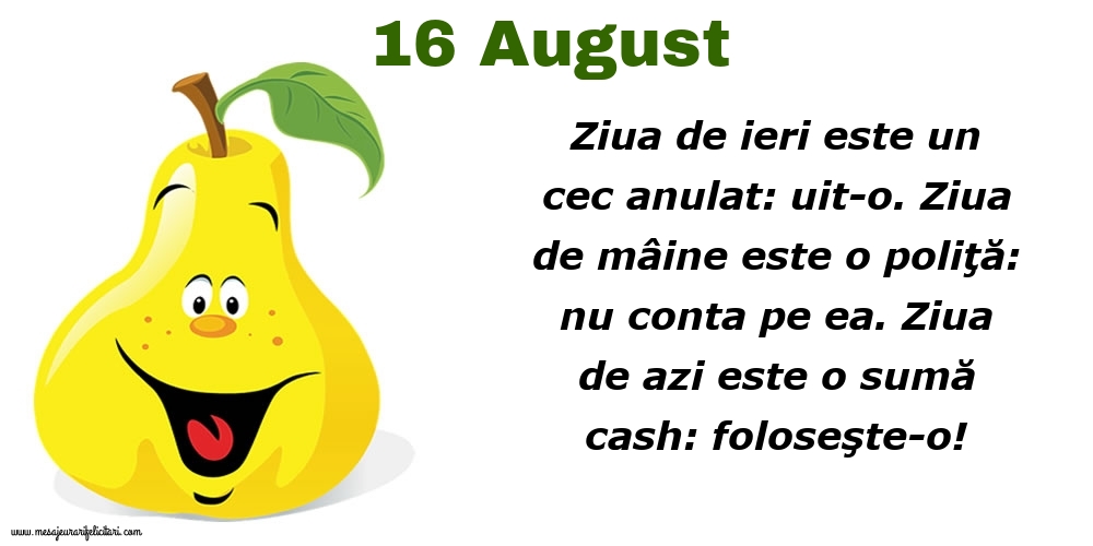 Felicitari de 16 August - 16.August Ziua de ieri este un cec anulat: uit-o. Ziua de mâine este o poliţă: nu conta pe ea. Ziua de azi este o sumă cash: foloseşte-o!