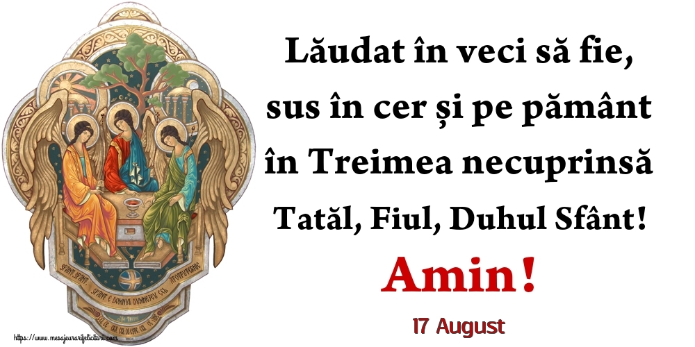 Felicitari de 17 August - 17 August - Lăudat în veci să fie, sus în cer și pe pământ în Treimea necuprinsă Tatăl, Fiul, Duhul Sfânt! Amin!