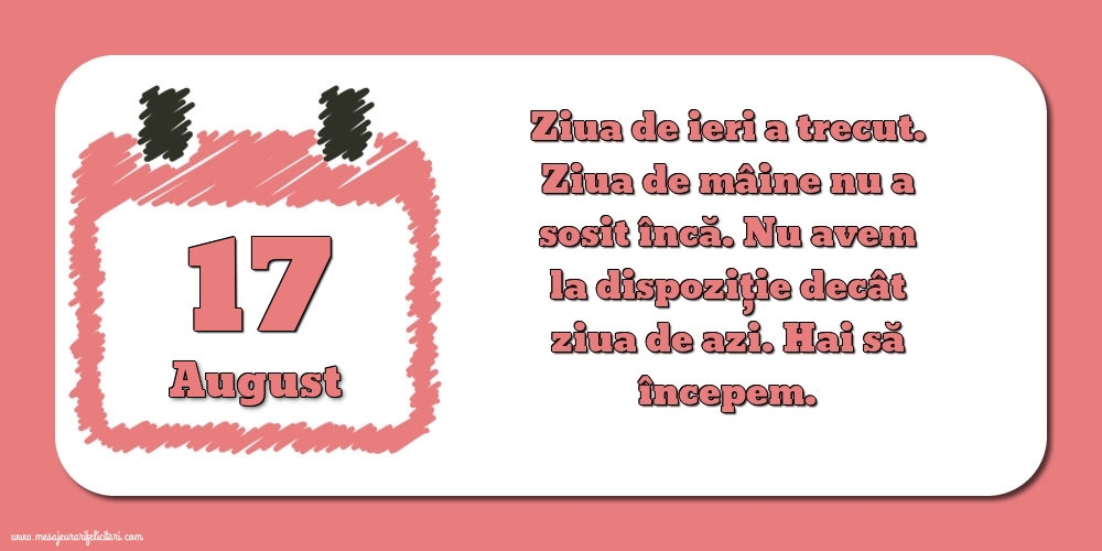 Felicitari de 17 August - 17.August Ziua de ieri a trecut. Ziua de mâine nu a sosit încă. Nu avem la dispoziţie decât ziua de azi. Hai să începem.