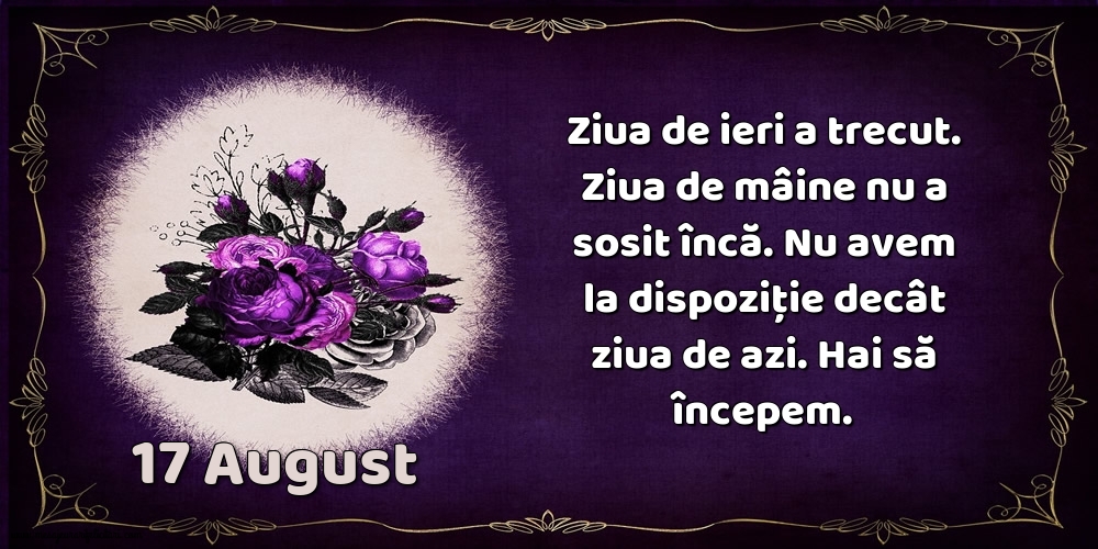 Felicitari de 17 August - 17.August Ziua de ieri a trecut. Ziua de mâine nu a sosit încă. Nu avem la dispoziţie decât ziua de azi. Hai să începem.