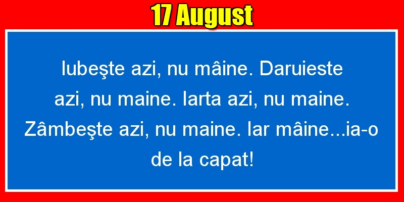 Felicitari de 17 August - 17.August Iubeşte azi, nu mâine. Dăruieste azi, nu mâine. Iartă azi, nu mâine. Zâmbeşte azi, nu mâine. Iar mâine...ia-o de la capăt!