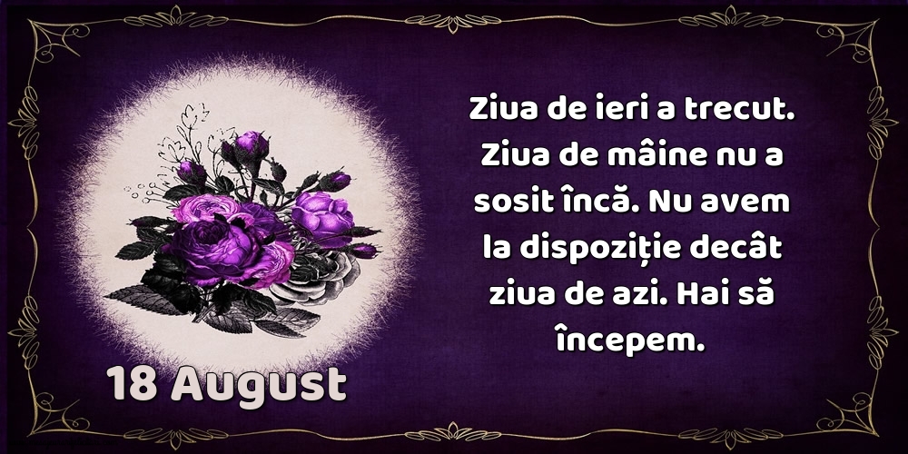 Felicitari de 18 August - 18.August Ziua de ieri a trecut. Ziua de mâine nu a sosit încă. Nu avem la dispoziţie decât ziua de azi. Hai să începem.