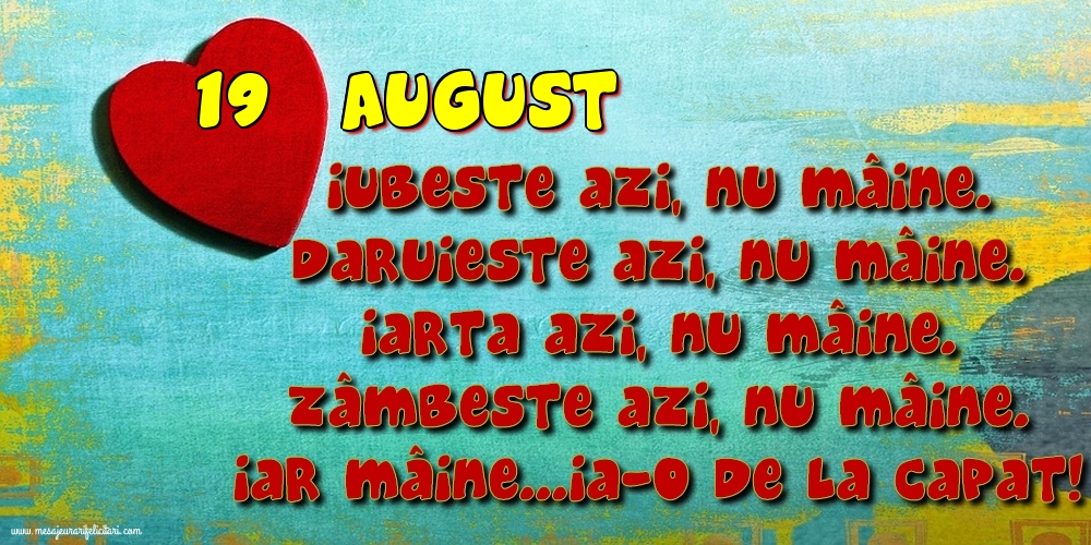 Felicitari de 19 August - 19.August Iubeşte azi, nu mâine. Dăruieste azi, nu mâine. Iartă azi, nu mâine. Zâmbeşte azi, nu mâine. Iar mâine...ia-o de la capăt!