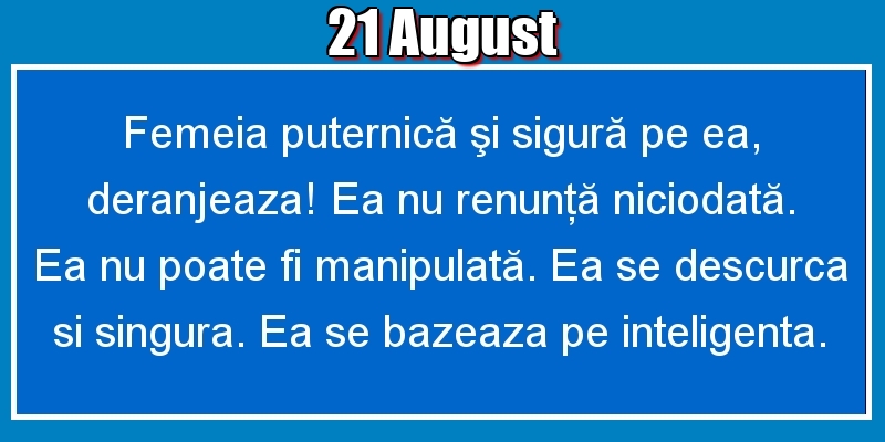 21.August Femeia puternică şi sigură pe ea, deranjeaza! Ea nu renunţă niciodată. Ea nu poate fi manipulată. Ea se descurca si singura. Ea se bazeaza pe inteligenta.