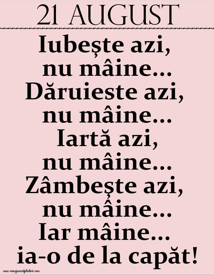 21.August Iubeşte azi, nu mâine. Dăruieste azi, nu mâine. Iartă azi, nu mâine. Zâmbeşte azi, nu mâine. Iar mâine...ia-o de la capăt!