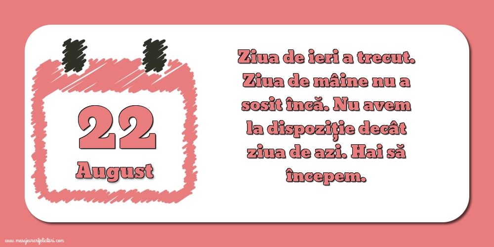 22.August Ziua de ieri a trecut. Ziua de mâine nu a sosit încă. Nu avem la dispoziţie decât ziua de azi. Hai să începem.