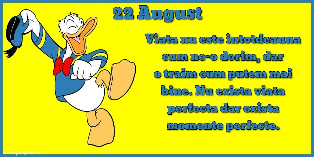 Felicitari de 22 August - 22.August Viata nu este intotdeauna cum ne-o dorim, dar o traim cum putem mai bine. Nu exista viata perfecta dar exista momente perfecte.