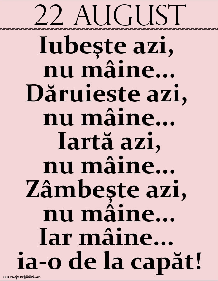 22.August Iubeşte azi, nu mâine. Dăruieste azi, nu mâine. Iartă azi, nu mâine. Zâmbeşte azi, nu mâine. Iar mâine...ia-o de la capăt!