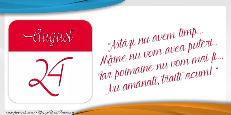 Felicitari de 24 August - Astazi nu avem timp... Mâine nu vom avea puteri.. Iar poimaine nu vom mai fi... Nu amanati, traiti acum! 24August