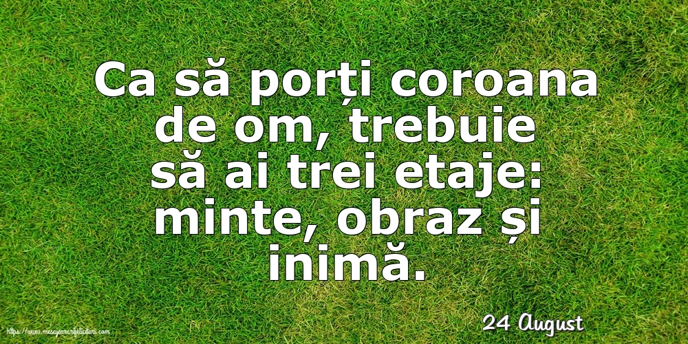 Felicitari de 24 August - 24 August - Ca să porți coroana de om, trebuie să ai trei etaje: minte, obraz și inimă.