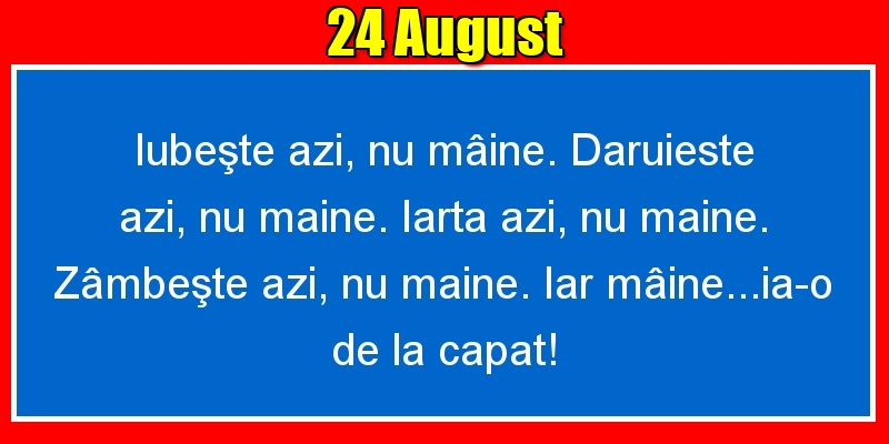 24.August Iubeşte azi, nu mâine. Dăruieste azi, nu mâine. Iartă azi, nu mâine. Zâmbeşte azi, nu mâine. Iar mâine...ia-o de la capăt!