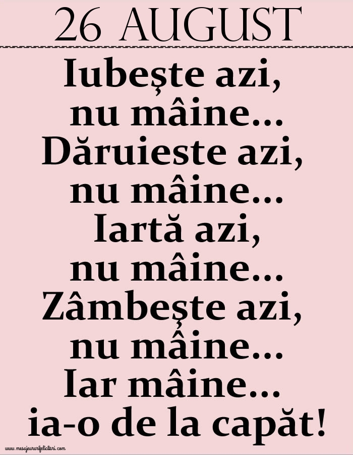 26.August Iubeşte azi, nu mâine. Dăruieste azi, nu mâine. Iartă azi, nu mâine. Zâmbeşte azi, nu mâine. Iar mâine...ia-o de la capăt!