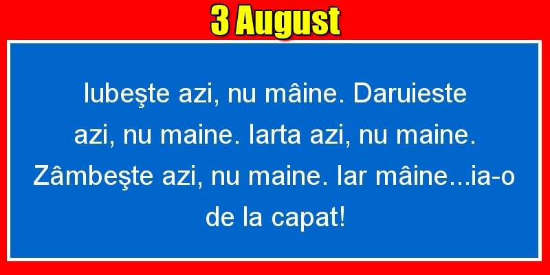 Felicitari de 3 August - 3.August Iubeşte azi, nu mâine. Dăruieste azi, nu mâine. Iartă azi, nu mâine. Zâmbeşte azi, nu mâine. Iar mâine...ia-o de la capăt!