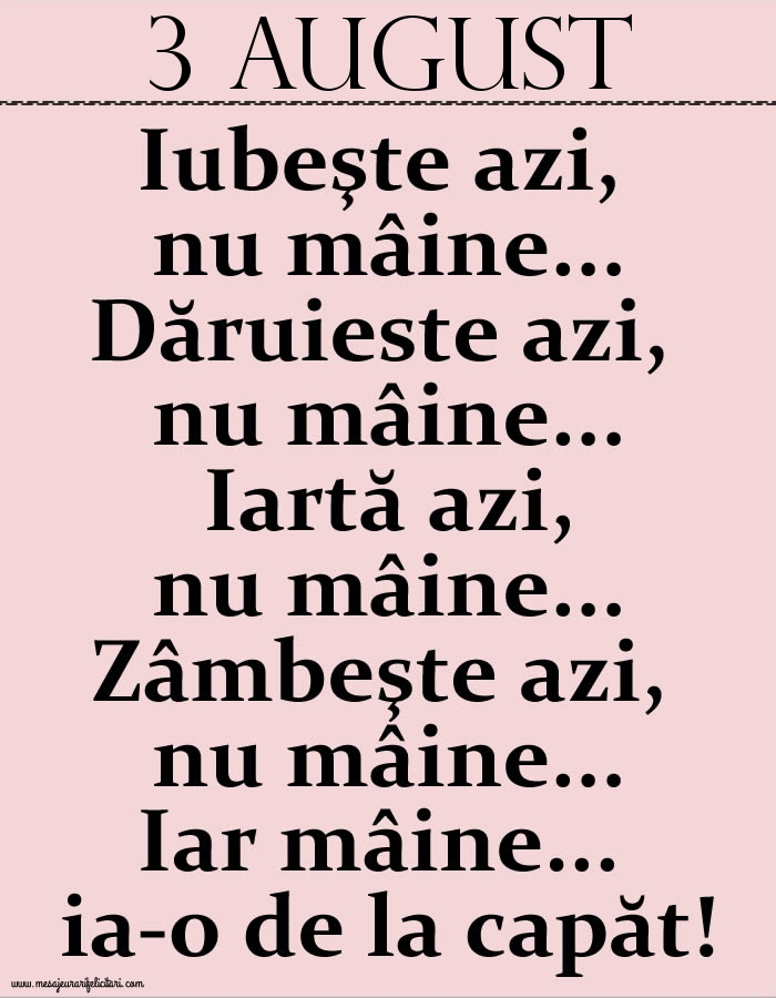 Felicitari de 3 August - 3.August Iubeşte azi, nu mâine. Dăruieste azi, nu mâine. Iartă azi, nu mâine. Zâmbeşte azi, nu mâine. Iar mâine...ia-o de la capăt!