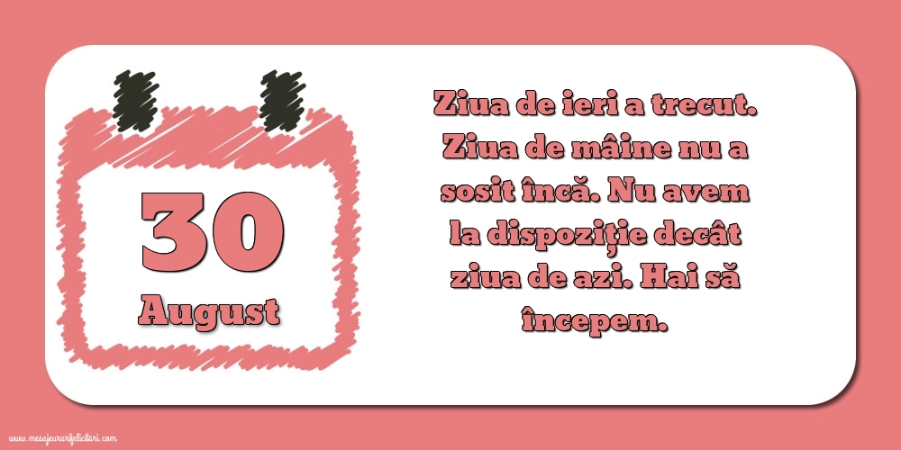 Felicitari de 30 August - 30.August Ziua de ieri a trecut. Ziua de mâine nu a sosit încă. Nu avem la dispoziţie decât ziua de azi. Hai să începem.