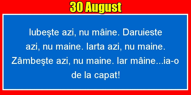 30.August Iubeşte azi, nu mâine. Dăruieste azi, nu mâine. Iartă azi, nu mâine. Zâmbeşte azi, nu mâine. Iar mâine...ia-o de la capăt!