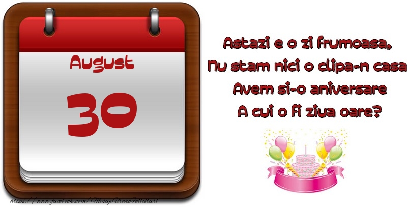 August 30 Astazi e o zi frumoasa,  Nu stam nici o clipa-n casa, Avem si-o aniversare A cui o fi ziua oare?