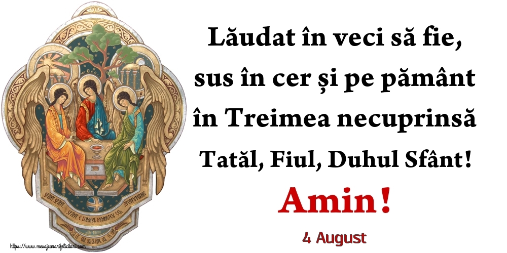 Felicitari de 4 August - 4 August - Lăudat în veci să fie, sus în cer și pe pământ în Treimea necuprinsă Tatăl, Fiul, Duhul Sfânt! Amin!