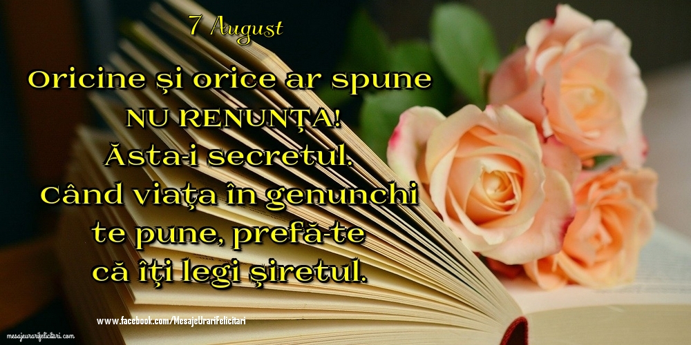 Felicitari de 7 August - 7 August - Oricine şi orice ar spune NU RENUNŢA! Ăsta-i secretul. Când viaţa în genunchi te pune, prefă-te că îţi legi şiretul.