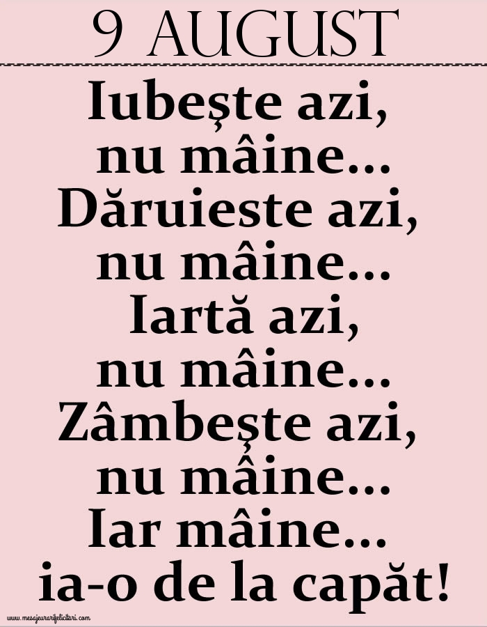 9.August Iubeşte azi, nu mâine. Dăruieste azi, nu mâine. Iartă azi, nu mâine. Zâmbeşte azi, nu mâine. Iar mâine...ia-o de la capăt!