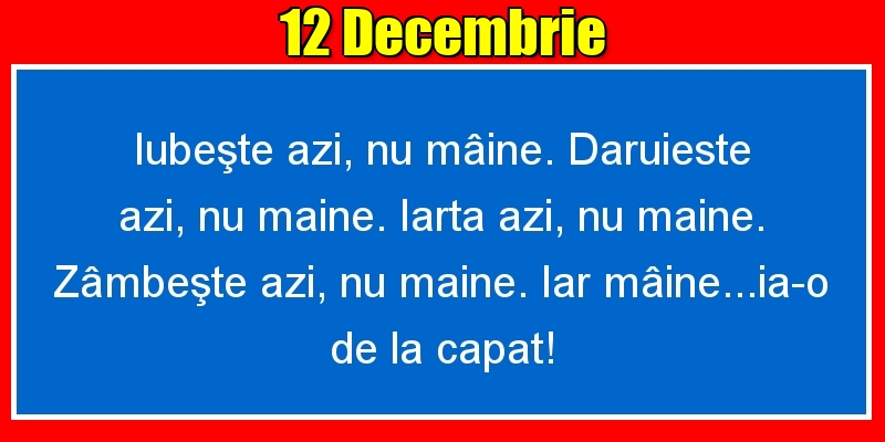 12.Decembrie Iubeşte azi, nu mâine. Dăruieste azi, nu mâine. Iartă azi, nu mâine. Zâmbeşte azi, nu mâine. Iar mâine...ia-o de la capăt!