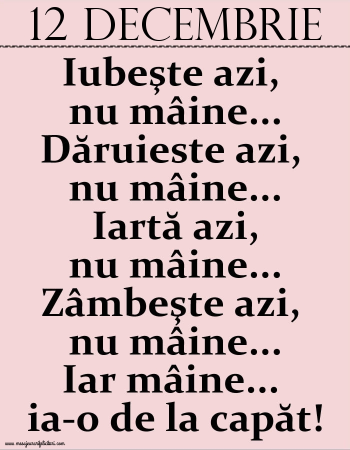 12.Decembrie Iubeşte azi, nu mâine. Dăruieste azi, nu mâine. Iartă azi, nu mâine. Zâmbeşte azi, nu mâine. Iar mâine...ia-o de la capăt!