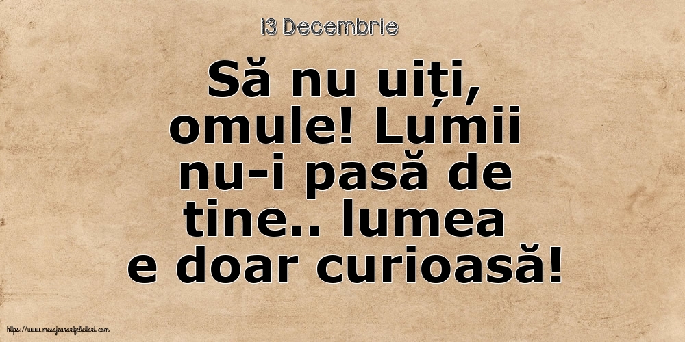 Felicitari de 13 Decembrie - 13 Decembrie - Să nu uiți, omule! Lumii nu-i pasă de tine.. lumea e doar curioasă!