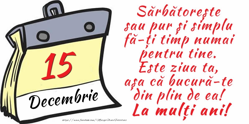 15 Decembrie - Sărbătorește sau pur și simplu fă-ți timp numai pentru tine. Este ziua ta, așa că bucură-te din plin de ea! La mulți ani!