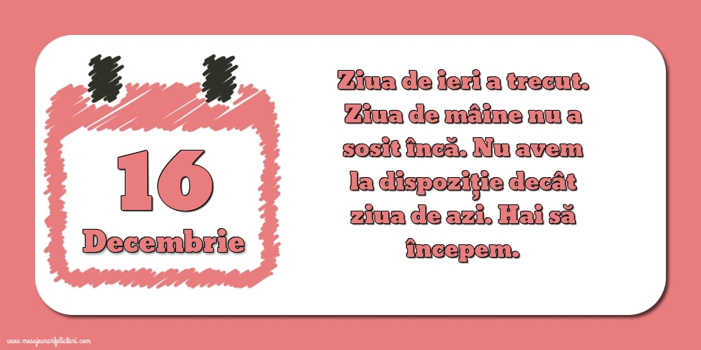 Felicitari de 16 Decembrie - 16.Decembrie Ziua de ieri a trecut. Ziua de mâine nu a sosit încă. Nu avem la dispoziţie decât ziua de azi. Hai să începem.