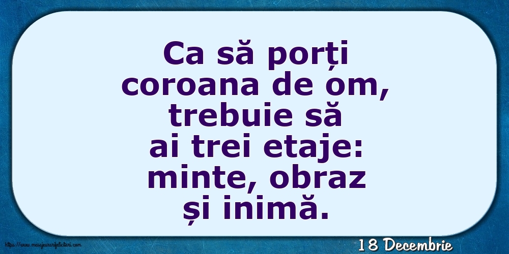 Felicitari de 18 Decembrie - 18 Decembrie - Ca să porți coroana de om, trebuie să ai trei etaje: minte, obraz și inimă.