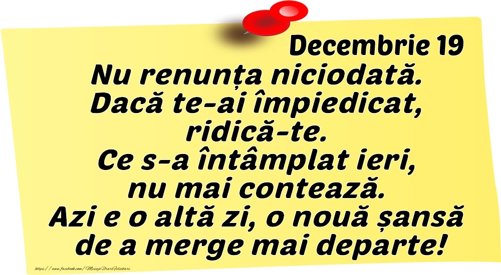 Felicitari de 19 Decembrie - Decembrie 19 Nu renunța niciodată. Dacă te-ai împiedicat, ridică-te. Ce s-a întâmplat ieri, nu mai contează. Azi e o altă zi, o nouă șansă de a merge mai departe!