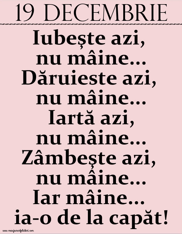 19.Decembrie Iubeşte azi, nu mâine. Dăruieste azi, nu mâine. Iartă azi, nu mâine. Zâmbeşte azi, nu mâine. Iar mâine...ia-o de la capăt!