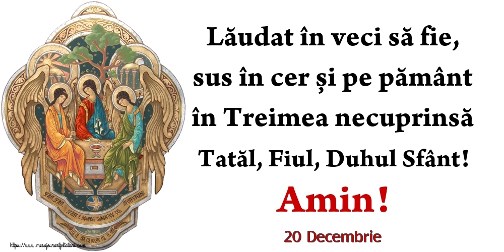 Felicitari de 20 Decembrie - 20 Decembrie - Lăudat în veci să fie, sus în cer și pe pământ în Treimea necuprinsă Tatăl, Fiul, Duhul Sfânt! Amin!