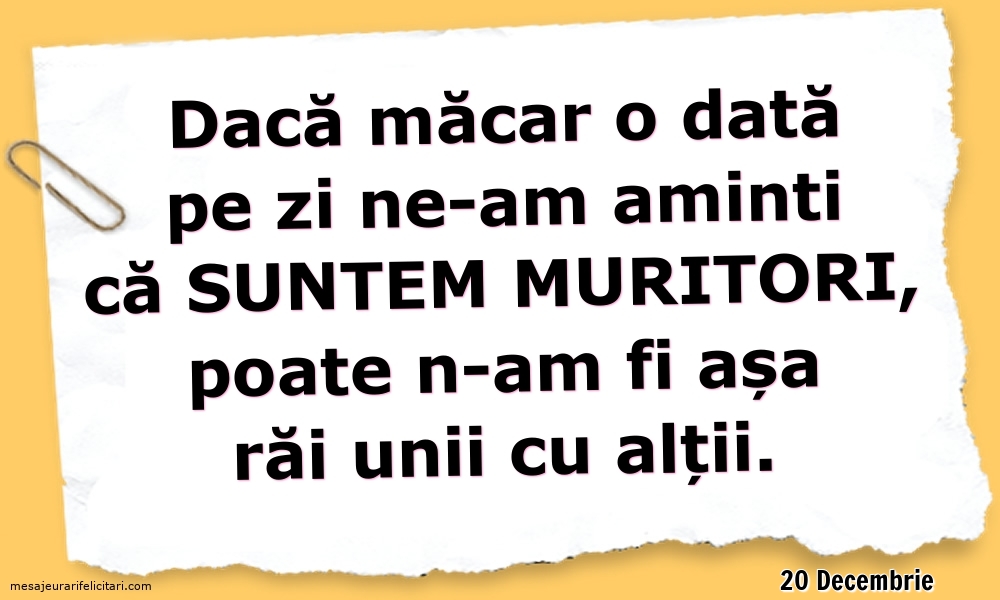 Felicitari de 20 Decembrie - 20 Decembrie - Dacă măcar o dată pe zi ne-am aminti ca suntem muritori...