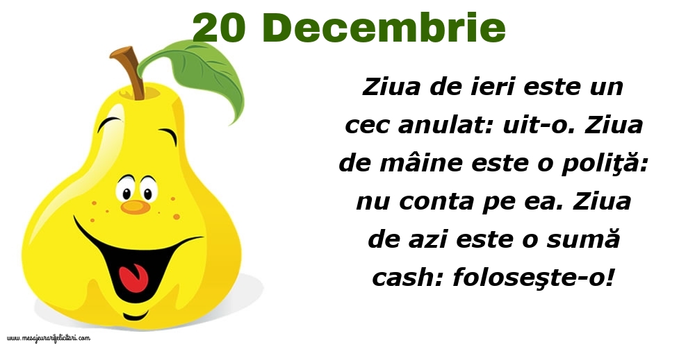 Felicitari de 20 Decembrie - 20.Decembrie Ziua de ieri este un cec anulat: uit-o. Ziua de mâine este o poliţă: nu conta pe ea. Ziua de azi este o sumă cash: foloseşte-o!