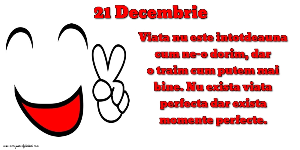 Felicitari de 21 Decembrie - 21.Decembrie Viata nu este intotdeauna cum ne-o dorim, dar o traim cum putem mai bine. Nu exista viata perfecta dar exista momente perfecte.