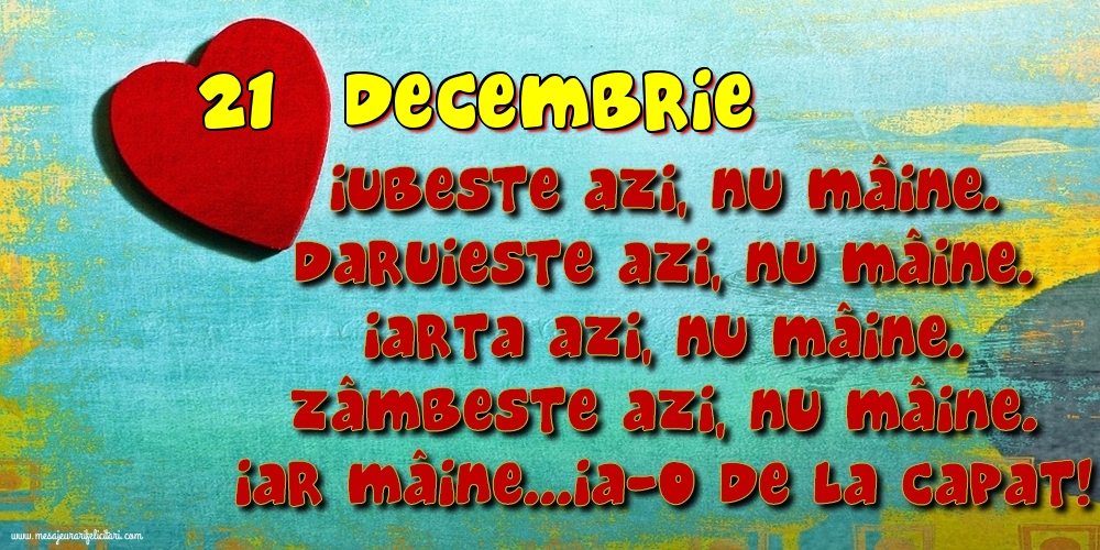 Felicitari de 21 Decembrie - 21.Decembrie Iubeşte azi, nu mâine. Dăruieste azi, nu mâine. Iartă azi, nu mâine. Zâmbeşte azi, nu mâine. Iar mâine...ia-o de la capăt!