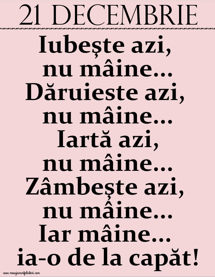 21.Decembrie Iubeşte azi, nu mâine. Dăruieste azi, nu mâine. Iartă azi, nu mâine. Zâmbeşte azi, nu mâine. Iar mâine...ia-o de la capăt!