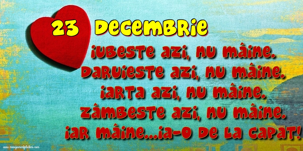 23.Decembrie Iubeşte azi, nu mâine. Dăruieste azi, nu mâine. Iartă azi, nu mâine. Zâmbeşte azi, nu mâine. Iar mâine...ia-o de la capăt!