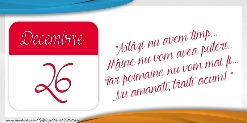 Astazi nu avem timp... Mâine nu vom avea puteri.. Iar poimaine nu vom mai fi... Nu amanati, traiti acum! 26Decembrie