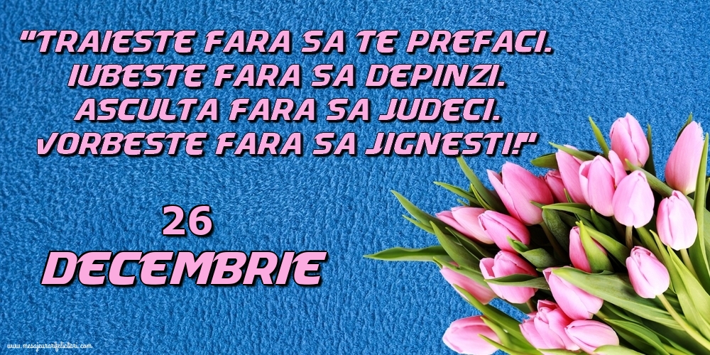 26.Decembrie Trăieşte fara sa te prefaci. Iubeşte fara sa depinzi. Asculta fara sa judeci. Vorbeste fara sa jignesti!