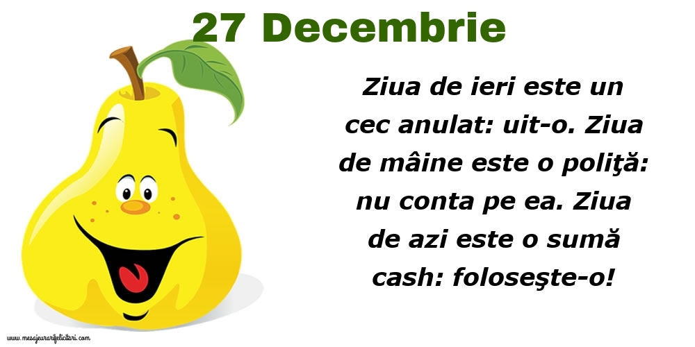 27.Decembrie Ziua de ieri este un cec anulat: uit-o. Ziua de mâine este o poliţă: nu conta pe ea. Ziua de azi este o sumă cash: foloseşte-o!