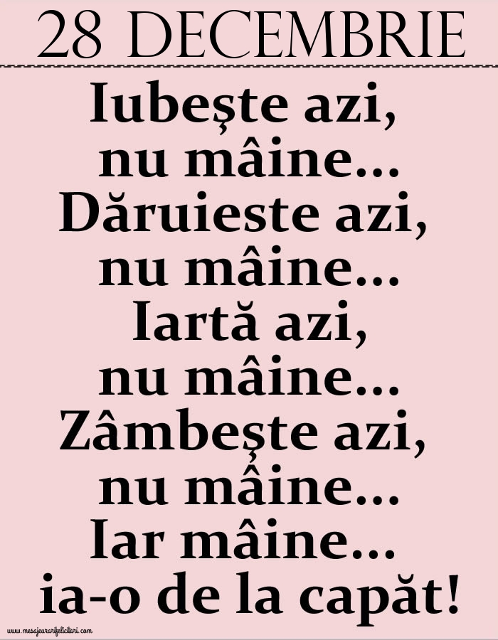 Felicitari de 28 Decembrie - 28.Decembrie Iubeşte azi, nu mâine. Dăruieste azi, nu mâine. Iartă azi, nu mâine. Zâmbeşte azi, nu mâine. Iar mâine...ia-o de la capăt!