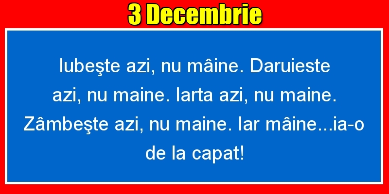 3.Decembrie Iubeşte azi, nu mâine. Dăruieste azi, nu mâine. Iartă azi, nu mâine. Zâmbeşte azi, nu mâine. Iar mâine...ia-o de la capăt!