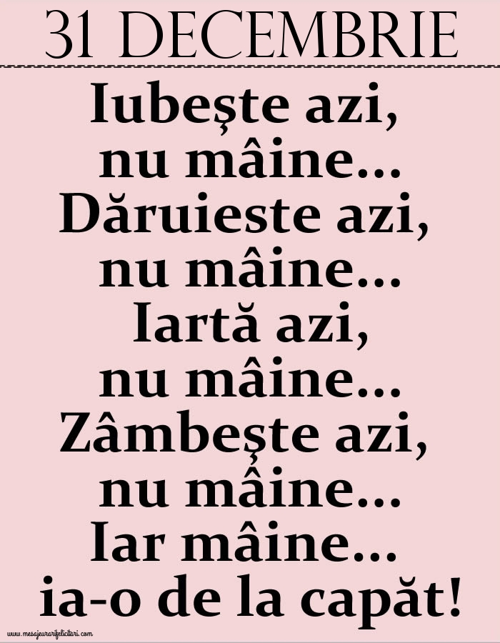 31.Decembrie Iubeşte azi, nu mâine. Dăruieste azi, nu mâine. Iartă azi, nu mâine. Zâmbeşte azi, nu mâine. Iar mâine...ia-o de la capăt!