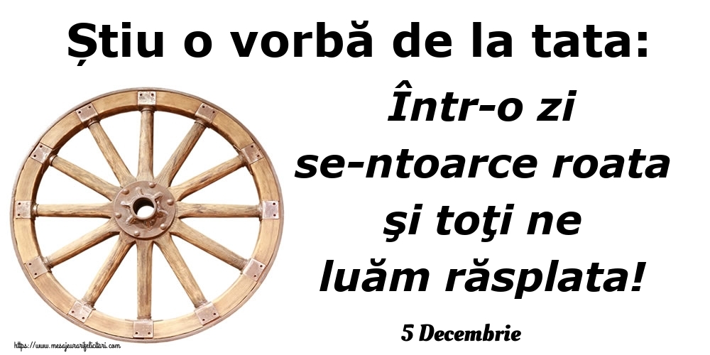 Felicitari de 5 Decembrie - 5 Decembrie - Știu o vorbă de la tata: Într-o zi se-ntoarce roata şi toţi ne luăm răsplata!