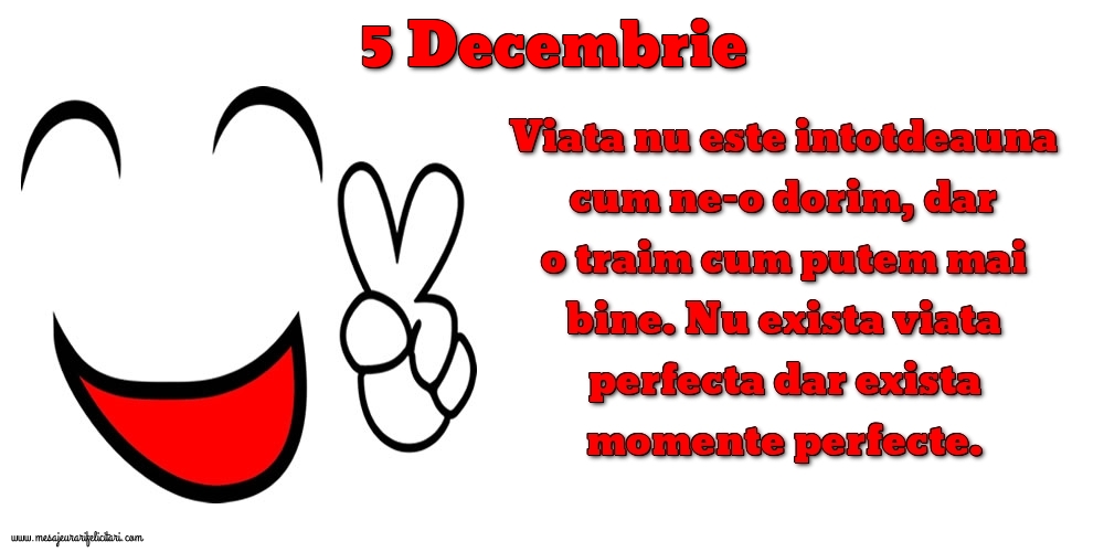 Felicitari de 5 Decembrie - 5.Decembrie Viata nu este intotdeauna cum ne-o dorim, dar o traim cum putem mai bine. Nu exista viata perfecta dar exista momente perfecte.